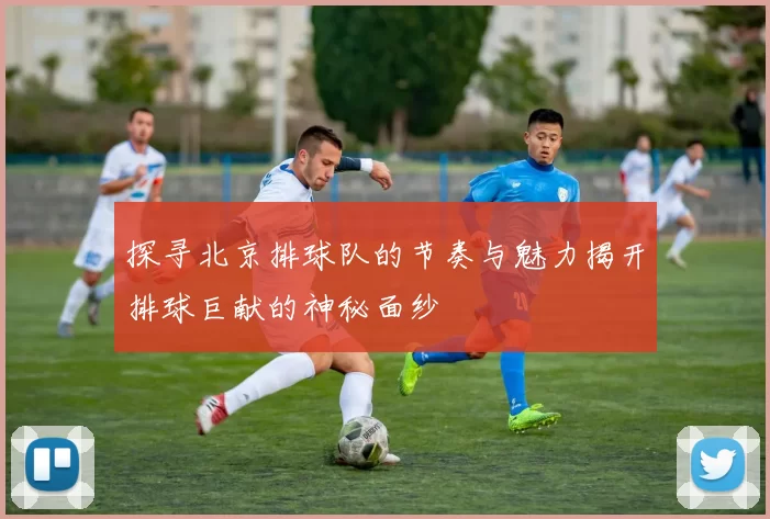 探寻北京排球队的节奏与魅力揭开排球巨献的神秘面纱